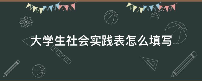 大学生社会实践表怎么填写（大学生社会实践表实践内容怎么填）