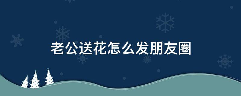 老公送花怎么发朋友圈 结婚纪念日老公送花怎么发朋友圈