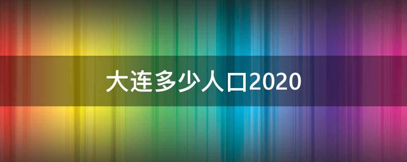 大连多少人口2020 大连有多少人口2022