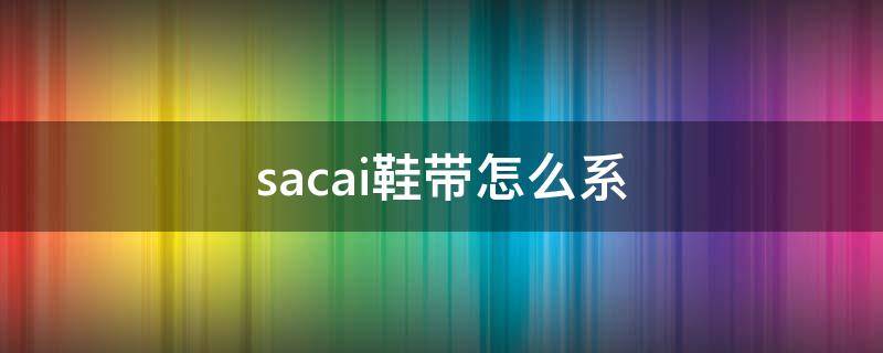 sacai鞋带怎么系（sacai鞋带怎么系视频）