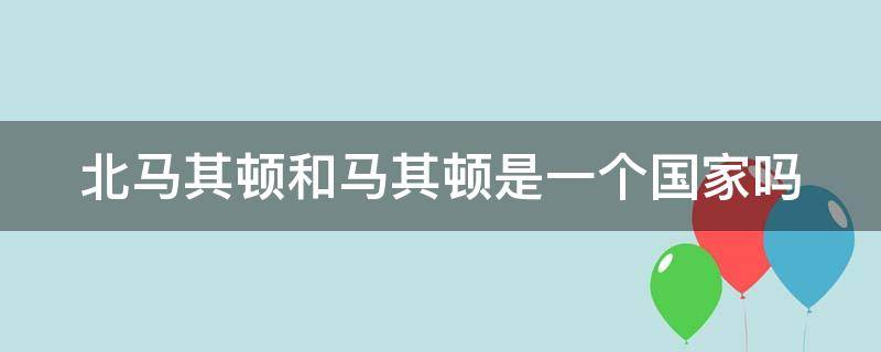 北马其顿和马其顿是一个国家吗（马其顿和北马其顿的关系）