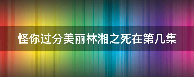 怪你过分美丽林湘之死在第几集（怪你过分美丽林湘为什么死）