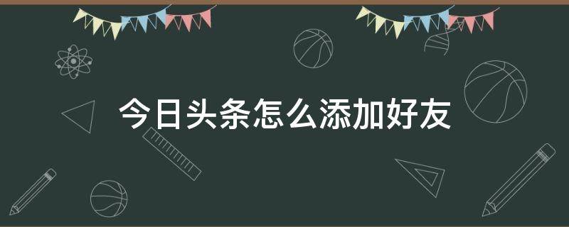 今日頭條怎么添加好友（今日頭條能添加好友嗎）