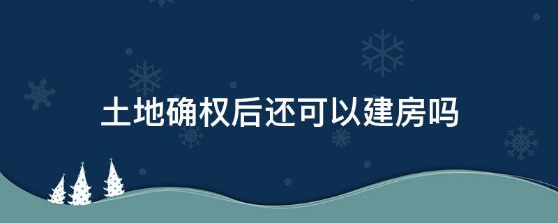 土地確權后還可以建房嗎 土地確權后可以在自家的土地上建房嗎