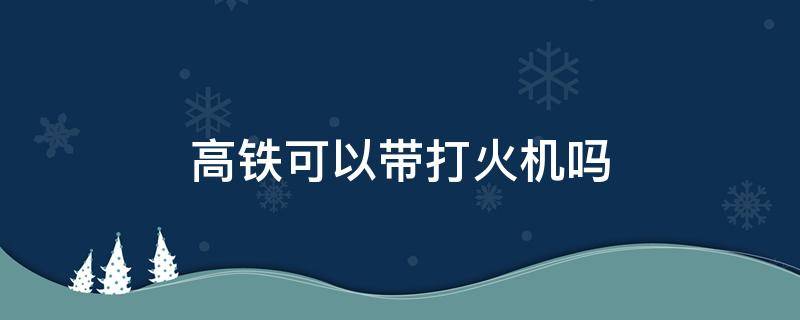 高铁可以带打火机吗 高铁可以带打火机吗可以抽烟吗