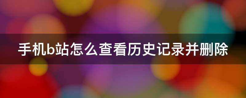 手机b站怎么查看历史记录并删除 手机b站怎么查看历史记录并删除视频