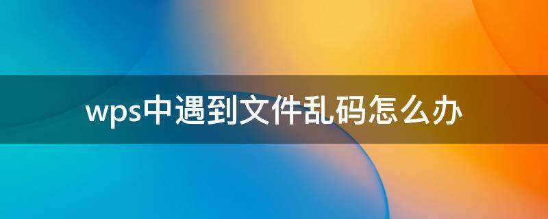 wps中遇到文件乱码怎么办 wps文档出现乱码是怎么回事