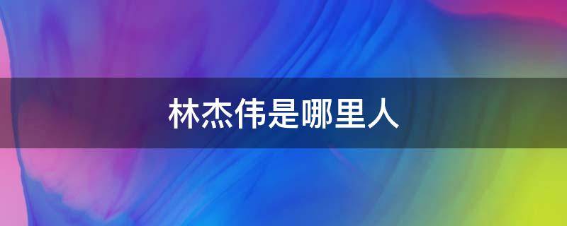 林杰伟是哪里人（林杰伟多大年纪）