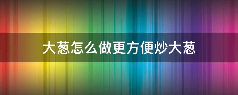 大蔥怎么做更方便炒大蔥（炒大蔥的家常做法）