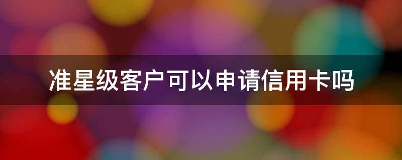 準星級客戶可以申請信用卡嗎 工行準星級客戶申請信用卡