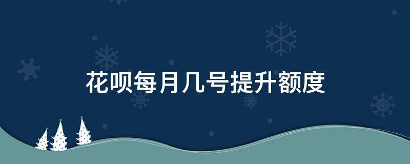 花呗每月几号提升额度 花呗提高额度是每个月几号