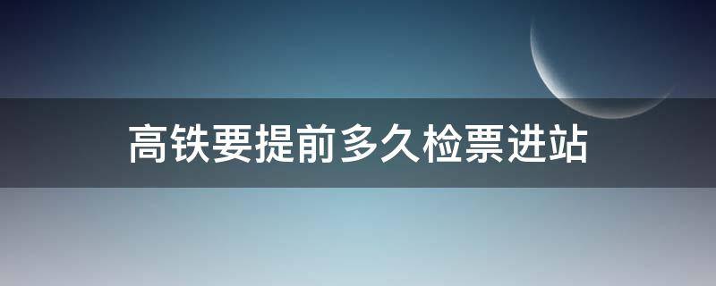 高铁要提前多久检票进站（高铁要提前多久检票进站台）