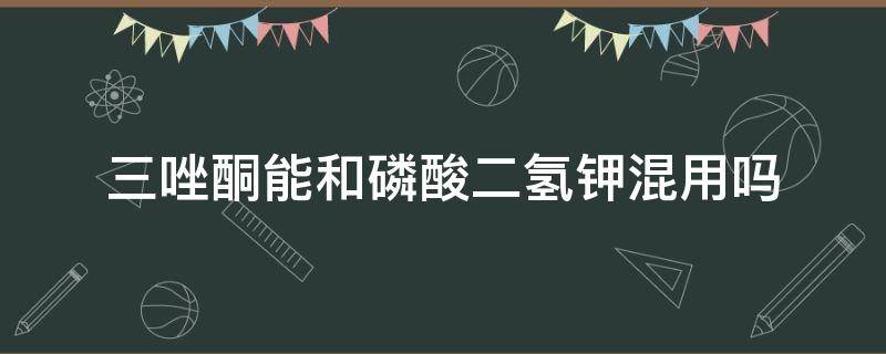 三唑酮能和磷酸二氢钾混用吗 戊唑醇能和磷酸二氢钾混用吗