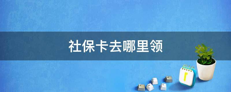 社保卡去哪里领 公司办的社保卡去哪里领