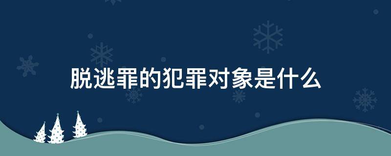 脱逃罪的犯罪对象是什么（脱逃罪是行为犯吗）