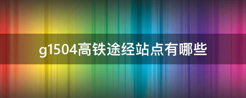 g1504高鐵途經(jīng)站點(diǎn)有哪些（G1504高鐵途經(jīng)站點(diǎn)）