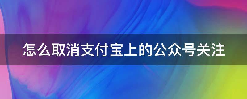 怎么取消支付宝上的公众号关注（怎么取消支付宝上的公众号关注功能）