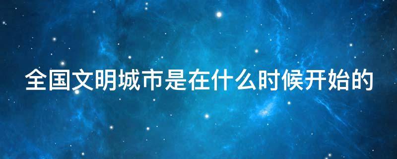 全國文明城市是在什么時候開始的 全國文明城市從哪一年開始評選