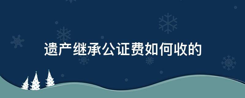 遗产继承公证费如何收的 房产遗产继承公证费收取标准