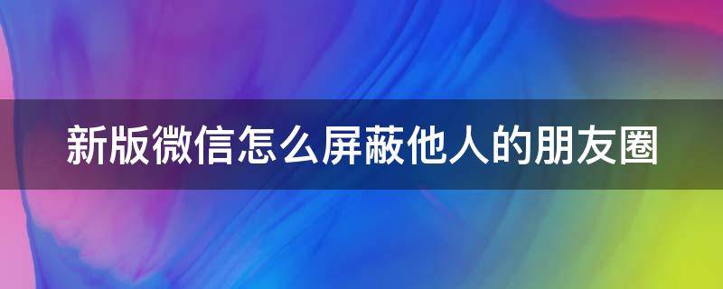 新版微信怎么屏蔽他人的朋友圈 新版微信怎么屏蔽他人的朋友圈内容