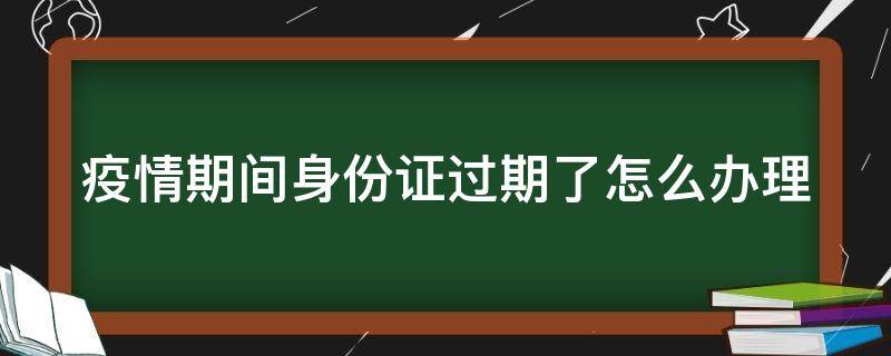 疫情期間身份證過期了怎么辦理（疫情期間身份證過期了怎么辦理新的身份證）