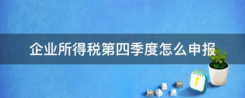 企業(yè)所得稅第四季度怎么申報(bào) 企業(yè)第四季度所得稅申報(bào)什么時(shí)候