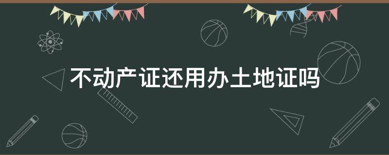 不动产证还用办土地证吗 有土地不动产证还要办房产证吗