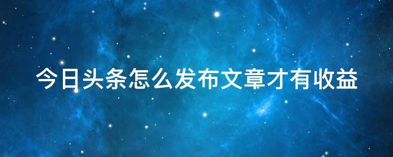 今日頭條怎么發(fā)布文章才有收益（如何在今日頭條發(fā)布文章,并獲得收益）