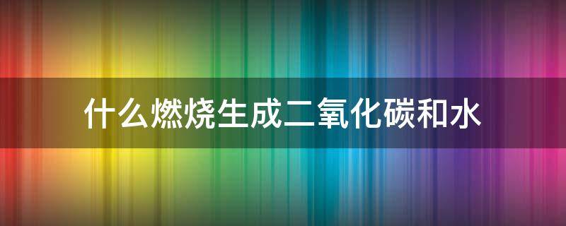 什么燃烧生成二氧化碳和水 什么物质与氧气燃烧生成二氧化碳和水