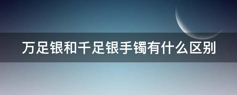 万足银和千足银手镯有什么区别（万足银和千足银手镯有什么区别图片）