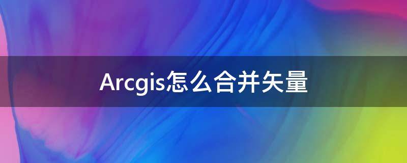 Arcgis怎么合并矢量（ArcGIS矢量合并）