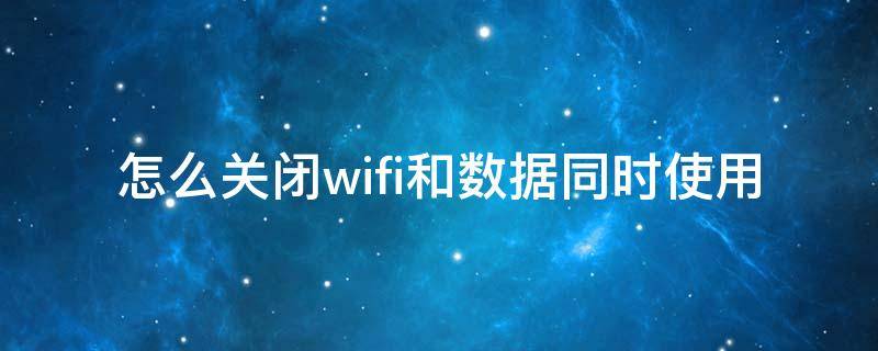 怎么关闭wifi和数据同时使用 怎样关闭wifi和数据同时出现