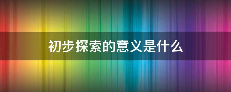 初步探索的意義是什么（初步探索的意義是什么簡單的理解）