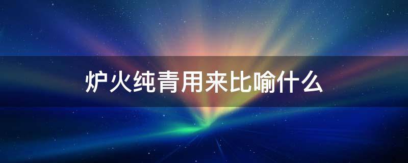 炉火纯青用来比喻什么（炉火纯青一般来比喻什么）