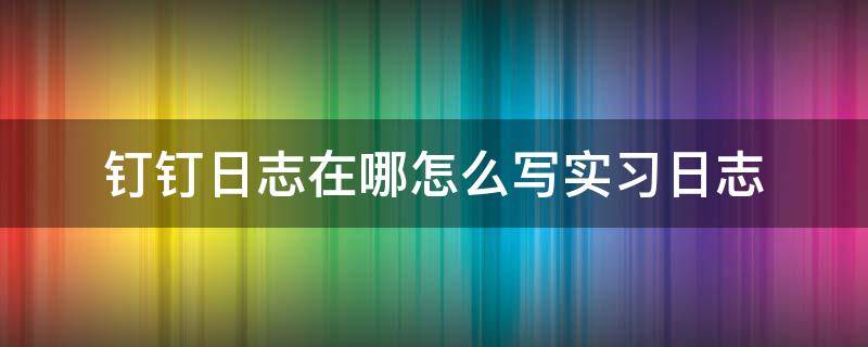 钉钉日志在哪怎么写实习日志（钉钉里面的工作日志怎么写）