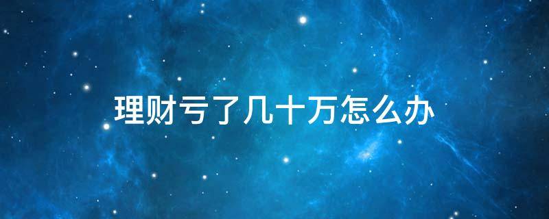 理財虧了幾十萬怎么辦（投資理財虧了一百多萬心理怎么調(diào)整）