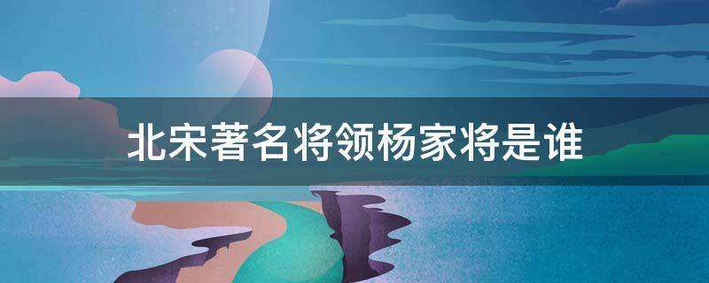 北宋著名将领杨家将是谁 北宋著名将领杨家将是谁抗击辽国