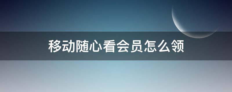 移动随心看会员怎么领 移动随心看会员怎么领不了