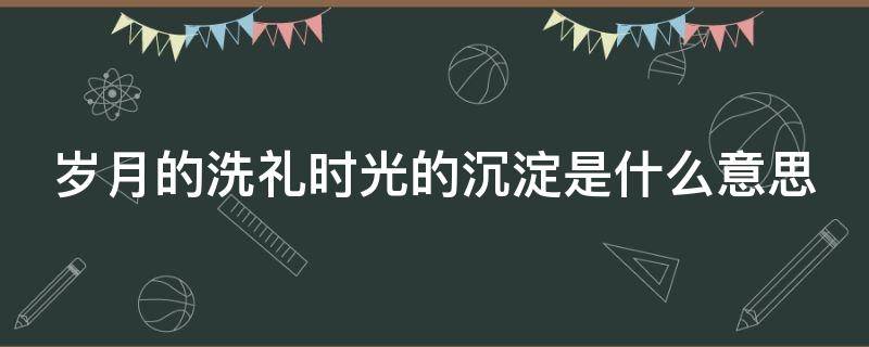 岁月的洗礼时光的沉淀是什么意思（岁月的洗礼,时光的沉淀）