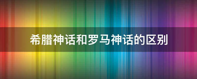 希腊神话和罗马神话的区别 希腊神话和古罗马神话的区别