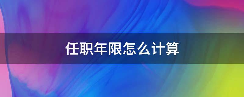 任职年限怎么计算 任职年限怎么计算满12个月为1周年