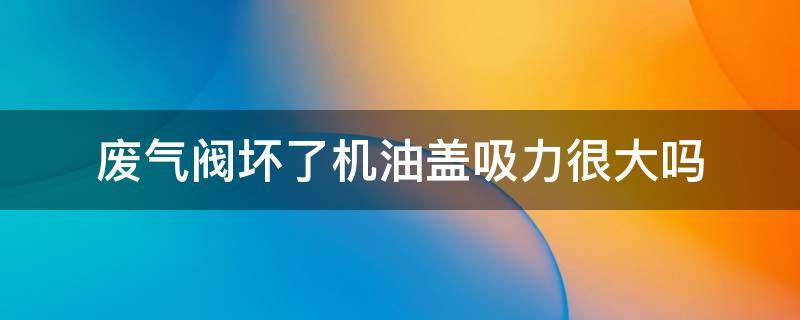 廢氣閥壞了機(jī)油蓋吸力很大嗎 奧迪廢氣閥壞了是不是機(jī)油蓋有吸力?