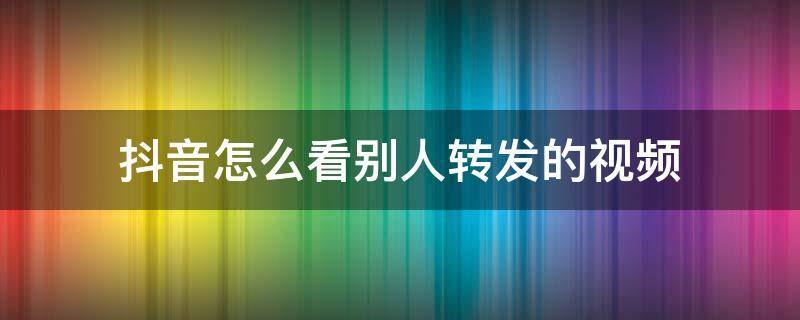 抖音怎么看别人转发的视频（怎么看抖音里别人转发的视频）