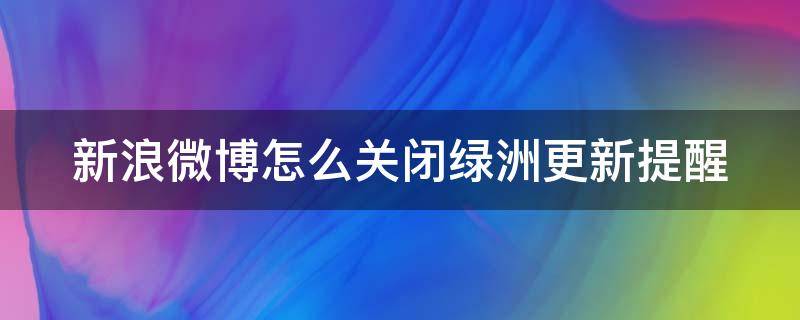 新浪微博怎么關(guān)閉綠洲更新提醒 如何關(guān)閉微博綠洲動態(tài)通知