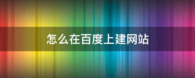 怎么在百度上建网站 百度怎么自建网站