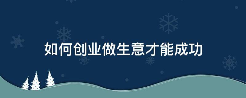 如何创业做生意才能成功（怎么做生意才能成功）