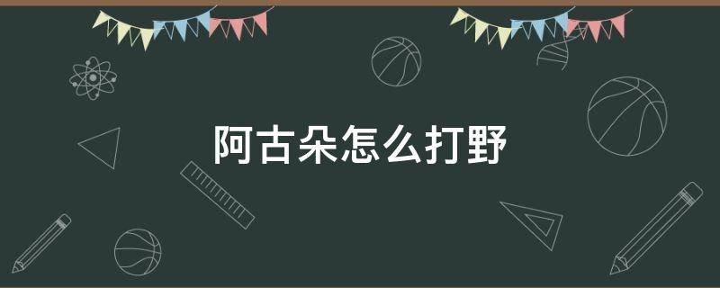 阿古朵怎么打野 阿古朵怎么打野怪?