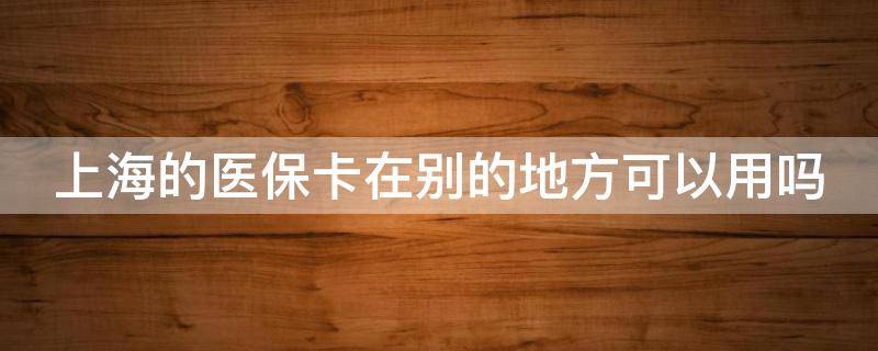 上海的醫(yī)保卡在別的地方可以用嗎（上海的醫(yī)?？ㄔ趧e的地方可以用嗎怎么報(bào)銷）