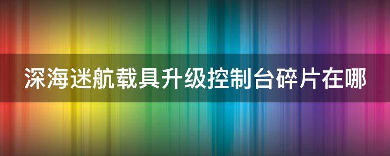 深海迷航載具升級控制臺碎片在哪 深海迷航載具升級控制臺有什么用