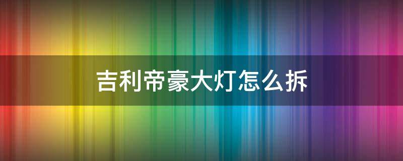 吉利帝豪大燈怎么拆 吉利帝豪大燈怎么拆卸